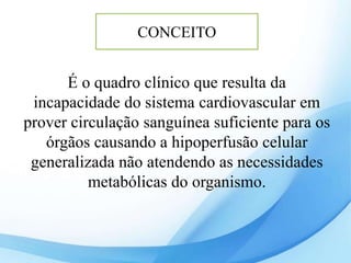 É o quadro clínico que resulta da
incapacidade do sistema cardiovascular em
prover circulação sanguínea suficiente para os
órgãos causando a hipoperfusão celular
generalizada não atendendo as necessidades
metabólicas do organismo.
CONCEITO
 
