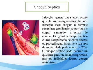 Choque Séptico
Infecção generalizada que ocorre
quando micro-organismos de uma
infecção local chegam à corrente
sanguínea espalhando-se por todo o
corpo, causando sintomas do
choque. Em geral, o choque séptico
é uma complicação de outra doença
ou procedimento invasivo e sua taxa
de mortalidade pode chegar a 25%.
O choque séptico pode ocorrer em
qualquer paciente imunossuprimido,
mas os indivíduos idosos correm
mais risco.
 