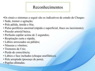 •Os sinais e sintomas a seguir são os indicativos de estado de Choque:
• Sede, tremor e agitação;
• Pele pálida, úmida e fria;
• Pulso periférico anormal (rápido e superficial, fraco ou inexistente);
• Pressão arterial baixa;
• Perfusão capilar acima de 2 segundos;
• Respiração curta e rápida;
• Lábios arroxeados ou pálidos;
• Náuseas e vômitos;
• Tremores de f rio;
• Perda de consciência;
• Lábios e face inchados (choque anafilático);
• Pele arrepiada (pescoço de peru);
• Pupilas dilatadas.
Reconhecimentos
 