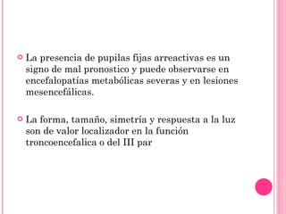 La presencia de pupilas fijas arreactivas es un signo de mal pronostico y puede observarse en encefalopatías metabólicas severas y en lesiones mesencefálicas. La forma, tamaño, simetría y respuesta a la luz son de valor localizador en la función troncoencefalica o del III par 