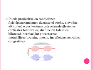 Puede producirse en condiciones fisiológicas(ancianos durante el sueño, elevadas altitudes) o por lesiones estructurales(lesiones corticales bilaterales, disfunción talamica bilateral, herniación) y trastornos metabólicos(uremia, anoxia, insuficienciacardiaca congestiva). 