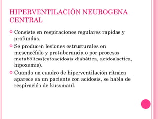 HIPERVENTILACIÓN NEUROGENA CENTRAL Consiste en respiraciones regulares rapidas y profundas. Se producen lesiones estructurales en mesencéfalo y protuberancia o por procesos metabólicos(cetoacidosis diabética, acidoslactica, hipoxemia). Cuando un cuadro de hiperventilación rítmica aparece en un paciente con acidosis, se habla de respiración de kussmaul. 