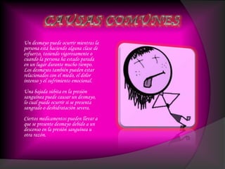 Un desmayo puede ocurrir mientras la
persona está haciendo alguna clase de
esfuerzo, tosiendo vigorosamente o
cuando la persona ha estado parada
en un lugar durante mucho tiempo.
Los desmayos también pueden estar
relacionados con el miedo, el dolor
intenso y el sufrimiento emocional.
Una bajada súbita en la presión
sanguínea puede causar un desmayo,
lo cual puede ocurrir si se presenta
sangrado o deshidratación severa.
Ciertos medicamentos pueden llevar a
que se presente desmayo debido a un
descenso en la presión sanguínea u
otra razón.
 