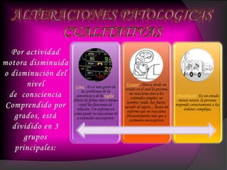 Coma . Es el más grave de
los problemas de la
conciencia y de la vigilia.
Altera de forma más o menos
total las funciones de
relación. Un enfermo en
coma puede no reaccionar ni
a estímulos nociceptivos
Estupor. Abarca desde un
estado en el cual la persona
no reacciona sino a los
estímulos simples: su
nombre, ruido, luz fuerte,
sacudir al sujeto,... hasta un
enfermo que no reacciona
frecuentemente más que a
estímulos nociceptivos
Obnubilación. Es un estado
menos severo, la persona
responde correctamente a las
órdenes complejas
 