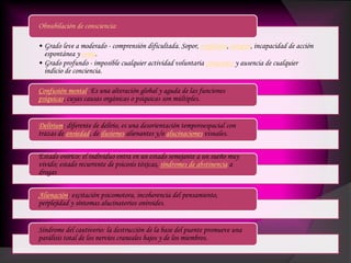 • Grado leve a moderado - comprensión dificultada. Sopor, confusión, estupor, incapacidad de acción
espontánea y coma.
• Grado profundo - imposible cualquier actividad voluntaria consciente y ausencia de cualquier
indicio de conciencia.
Obnubilación de consciencia:
Confusión mental. Es una alteración global y aguda de las funciones
psíquicas, cuyas causas orgánicas o psíquicas son múltiples.
Delírium: diferente de delirio, es una desorientación temporoespacial con
trazas de ansiedad, de ilusiones alienantes y/o alucinaciones visuales.
Estado onírico: el individuo entra en un estado semejante a un sueño muy
vívido; estado recurrente de psicosis tóxicas, síndromes de abstinencia a
drogas
Alienación: excitación psicomotora, incoherencia del pensamiento,
perplejidad y síntomas alucinatorios oniroides.
Síndrome del cautiverio: la destrucción de la base del puente promueve una
parálisis total de los nervios craneales bajos y de los miembros.
 