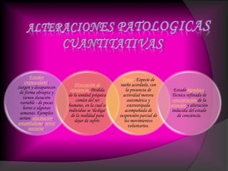 Estados
crepusculares:
Surgen y desaparecen
de forma abrupta y
tienen duración
variable - de pocas
horas a algunas
semanas. Ejemplos
serían: alucinación,
sonambulismo, terror
nocturno.
Disociación de
conciencia. Pérdida
de la unidad psíquica
común del ser
humano, en la cual el
individuo se "desliga"
de la realidad para
dejar de sufrir.
Trance. Especie de
sueño acordado, con
la presencia de
actividad motora
automática y
estereotipada
acompañada de
suspensión parcial de
los movimientos
voluntarios.
Estado hipnótico.
Técnica refinada de
concentración de la
atención y alteración
inducida del estado
de conciencia.
 