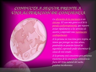 La alteración de la conciencia es un
síntoma. El caso más grave es el de la
parada cardiorrespiratoria, que requiere
avisar rápidamente a los servicios de
socorro y emprender una reanimación
cardiopulmonar.
Si la persona no reacciona pero respira, se
tienen que proteger sus vías aéreas,
poniéndola en posición lateral de
seguridad, esperando poder determinar la
causa de este estado.
Si la persona está consciente pero presenta
trastornos de la conciencia: somnolencia
fuera del ritmo natural del sueño,
palabras incoherentes
 