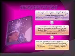 Los estados de conciencia son estudiados por la
medicina, la psiquiatría, la psicología, la fisiología y las
neurociencias, en estrecha colaboración con la física
para crear modelos explicativos del funcionamiento de
la conexión sináptica en el cerebro.
Se han configurado modelos explicativos de la
alteración de conciencia, basados todos ellos en la
dinámica de los neurotransmisores y de las áreas
cerebrales que serían sobreestimuladas o
infraestimuladas.
Cuando la ciencia ha estudiado las mentes de santos o
místicos, ha considerado sus estados de conciencia
alterados: éxtasis, visiones... etc., como productos de
alteraciones neuroquímicas cerebrales y por tanto
patológicas.
 