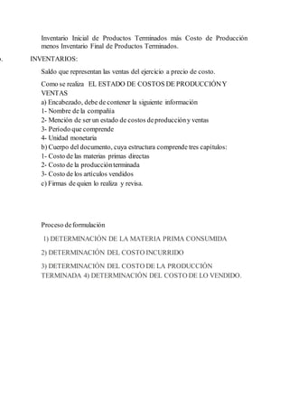 Inventario Inicial de Productos Terminados más Costo de Producción
menos Inventario Final de Productos Terminados.
b. INVENTARIOS:
Saldo que representan las ventas del ejercicio a precio de costo.
Como se realiza EL ESTADO DE COSTOS DE PRODUCCIÓNY
VENTAS
a) Encabezado, debe de contener la siguiente información
1- Nombre de la compañía
2- Mención de ser un estado de costos deproduccióny ventas
3- Período que comprende
4- Unidad monetaria
b) Cuerpo del documento, cuya estructura comprende tres capítulos:
1- Costo de las materias primas directas
2- Costo de la producciónterminada
3- Costo de los artículos vendidos
c) Firmas de quien lo realiza y revisa.
Proceso deformulación
1) DETERMINACIÓN DE LA MATERIA PRIMA CONSUMIDA
2) DETERMINACIÓN DEL COSTO INCURRIDO
3) DETERMINACIÓN DEL COSTO DE LA PRODUCCIÓN
TERMINADA 4) DETERMINACIÓN DEL COSTO DE LO VENDIDO.
 