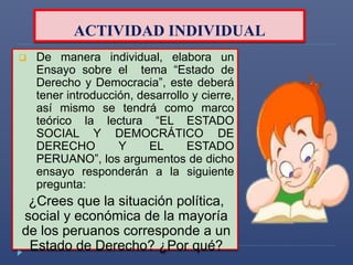 ACTIVIDAD INDIVIDUAL 
 De manera individual, elabora un 
Ensayo sobre el tema “Estado de 
Derecho y Democracia”, este deberá 
tener introducción, desarrollo y cierre, 
así mismo se tendrá como marco 
teórico la lectura “EL ESTADO 
SOCIAL Y DEMOCRÁTICO DE 
DERECHO Y EL ESTADO 
PERUANO”, los argumentos de dicho 
ensayo responderán a la siguiente 
pregunta: 
¿Crees que la situación política, 
social y económica de la mayoría 
de los peruanos corresponde a un 
Estado de Derecho? ¿Por qué? 
 
