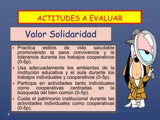 ACTITUDES A EVALUAR 
Valor Solidaridad 
 Practica estilos de vida saludable 
promoviendo la sana convivencia y la 
tolerancia durante los trabajos cooperativos 
(0-5p). 
 Usa adecuadamente los ambientes de la 
institución educativa y el aula durante los 
trabajos individuales y cooperativos (0-5p). 
 Participa en actividades tanto individuales 
como cooperativas centradas en la 
búsqueda del bien común (0-5p). 
 Cuida el patrimonio institucional durante las 
actividades individuales como cooperativas 
(0-5p). 
 