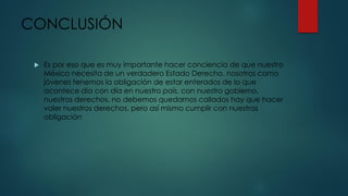 CONCLUSIÓN
 Es por eso que es muy importante hacer conciencia de que nuestro
México necesita de un verdadero Estado Derecho, nosotros como
jóvenes tenemos la obligación de estar enterados de lo que
acontece día con día en nuestro país, con nuestro gobierno,
nuestros derechos, no debemos quedarnos callados hay que hacer
valer nuestros derechos, pero así mismo cumplir con nuestras
obligación
 