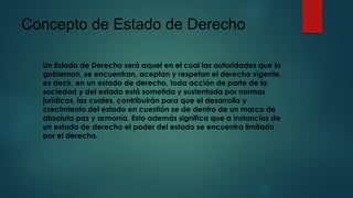 Concepto de Estado de Derecho
Un Estado de Derecho será aquel en el cual las autoridades que lo
gobiernan, se encuentran, aceptan y respetan el derecho vigente,
es decir, en un estado de derecho, toda acción de parte de la
sociedad y del estado está sometida y sustentada por normas
jurídicas, las cuales, contribuirán para que el desarrollo y
crecimiento del estado en cuestión se de dentro de un marco de
absoluta paz y armonía. Esto además significa que a instancias de
un estado de derecho el poder del estado se encuentra limitado
por el derecho.
 
