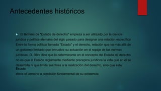Antecedentes históricos
 El término de "Estado de derecho" empieza a ser utilizado por la ciencia
jurídica y política alemana del siglo pasado para designar una relación específica
Entre la forma política llamada "Estado" y el derecho, relación que va más allá de
un gobierno limitado que envuelve su actuación en el ropaje de las normas
jurídicas. O. Bähr dice que lo determinante en el concepto del Estado de derecho
no es que el Estado reglamente mediante preceptos jurídicos la vida que en él se
desarrolla ni que limite sus fines a la realización del derecho, sino que este
Estado
eleva el derecho a condición fundamental de su existencia
 