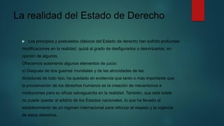 La realidad del Estado de Derecho
 Los principios y postulados clásicos del Estado de derecho han sufrido profundas
modificaciones en la realidad, quizá al grado de desfigurarlos o desvirtuarlos, en
opinión de algunos.
Ofrecemos solamente algunos elementos de juicio:
a) Después de dos guerras mundiales y de las atrocidades de las
dictaduras de todo tipo, ha quedado en evidencia que tanto o más importante que
la proclamación de los derechos humanos es la creación de mecanismos e
instituciones para su eficaz salvaguardia en la realidad. También, que esta tutela
no puede quedar al arbitrio de los Estados nacionales, lo que ha llevado al
establecimiento de un régimen internacional para reforzar el respeto y la vigencia
de estos derechos.
 