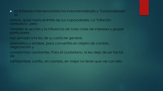  b) El Estado intervencionista ha instrumentalizado y "funcionalizado"
la
norma, quizá hasta el límite de sus capacidades. La "inflación
normativa", pero
También la acción y la influencia de toda clase de intereses y grupos
particulares,
han privado a la ley de su carácter general,
sistemático y estable, para convertirla en objeto de cambio,
negociación y
compromiso constantes. Para el ciudadano, la ley deja de ser factor
de
certidumbre; confía, en cambio, en mejor no tener que ver con ella.
 