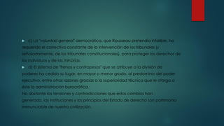  c) La "voluntad general" democrática, que Rousseau pretendía infalible, ha
requerido el correctivo constante de la intervención de los tribunales (y
señaladamente, de los tribunales constitucionales), para proteger los derechos de
los individuos y de las minorías.
 d) El sistema de "frenos y contrapesos" que se atribuye a la división de
poderes ha cedido su lugar, en mayor o menor grado, al predominio del poder
ejecutivo, entre otras razones gracias a la superioridad técnica que le otorga a
éste la administración burocrática.
No obstante las tensiones y contradicciones que estos cambios han
generado, las instituciones y los principios del Estado de derecho son patrimonio
irrenunciable de nuestra civilización.
 