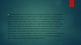  Comenzando con la Constitución de Apatzingán (1814), las declaraciones
de derechos de nuestras constituciones han sido casi siempre generosas. Junto
con los derechos del hombre, se adoptó, no sin conflictos, el modelo institucional
de la república más moderna de su época: los Estados Unidos. Además, en
México echó raíces y se desarrolló ya en el siglo XIX un instrumento para hacer
efectivos los derechos individuales y las normas constitucionales -el amparo-,
como no lo había en muchos países civilizados de la Europa de entonces.
Sin embargo, el gran tema de nuestra historia constitucional ha sido la
separación, si no es que el abismo, entre la norma y la realidad, la incapacidad
casi congénita de la primera para modificar significativamente la segunda.
Hoy, la distancia entre la norma y la realidad persiste.
 