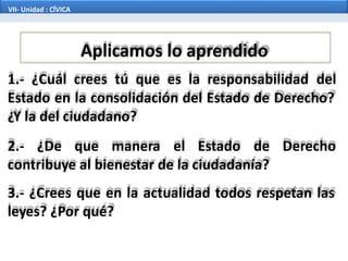 Aplicamos lo aprendido
1.- ¿Cuál crees tú que es la responsabilidad del
Estado en la consolidación del Estado de Derecho?
¿Y la del ciudadano?
2.- ¿De que manera el Estado de Derecho
contribuye al bienestar de la ciudadanía?
3.- ¿Crees que en la actualidad todos respetan las
leyes? ¿Por qué?
VII- Unidad : CÍVICA
 