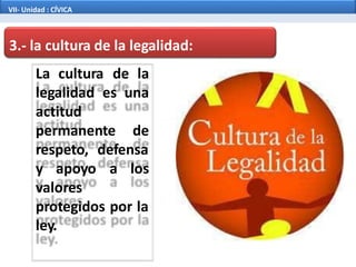 3.- la cultura de la legalidad:
La cultura de la
legalidad es una
actitud
permanente de
respeto, defensa
y apoyo a los
valores
protegidos por la
ley.
VII- Unidad : CÍVICA
 