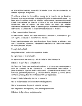 de usar el término estado de derecho en sentido formal reduciendo el estado de
derecho al principio de legalidad:
Un sistema jurídico no democrático, basado en la negación de los derechos
humanos, en una gran pobreza, en segregación racial, en desigualdad sexual y en
la persecución religiosa puede, en principio, conformarse a los requerimientos del
Estado cualquiera de los sistemas jurídicos de las más ilustradas democracias
occidentales. Esto no significa que este sistema sea mejor que aquellas
democracias occidentales. Sería un sistema jurídico inconmensurablemente pero
sobresaldría en un aspecto: en su conformidad al Estado de derecho.
J. Raz: La autoridad del derecho3
El ordenamiento jurídico del Estado debe reunir una serie de características que
dan origen a un Estado de Derecho real o material.
Por contra otros autores, entre ellos el mexicano Reyes Heroles se adhieren a una
acepción material o sustantiva y consideran que el Estado de Derecho se asientan
en cuatro principios amplios:
Principio de legalidad.
Obligatoriedad del Derecho con respecto al estado.
La supremacía de la constitución.
La responsabilidad del estado por sus actos frente a los ciudadanos
El Estado de Derecho en sentido formal.
Un Estado de Derecho es aquel en el que la ley es el instrumento preferente para
guiar la conducta de los ciudadanos. La transparencia, predictibilidad y
generalidad están implícitas en él. Esto conlleva a que se facilite las interacciones
humanas, permite la prevención y solución efectiva, eficiente y pacífica de los
conflictos; y nos ayuda al desarrollo sostenible y a la paz social.
Para un Estado de Derecho efectivo es necesario:
Que el Derecho sea el principal instrumento de gobierno.
Que la ley sea capaz de guiar la conducta humana.
Que los poderes la interpreten y apliquen congruentemente.
El Estado de Derecho en sentido material.
 