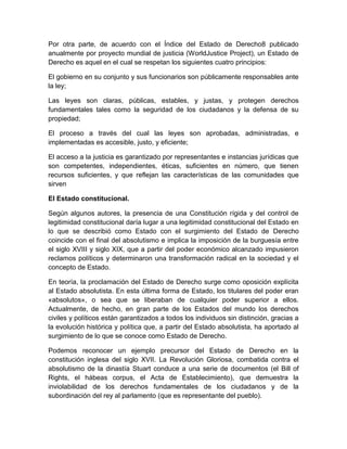 Por otra parte, de acuerdo con el Índice del Estado de Derecho8 publicado
anualmente por proyecto mundial de justicia (WorldJustice Project), un Estado de
Derecho es aquel en el cual se respetan los siguientes cuatro principios:
El gobierno en su conjunto y sus funcionarios son públicamente responsables ante
la ley;
Las leyes son claras, públicas, estables, y justas, y protegen derechos
fundamentales tales como la seguridad de los ciudadanos y la defensa de su
propiedad;
El proceso a través del cual las leyes son aprobadas, administradas, e
implementadas es accesible, justo, y eficiente;
El acceso a la justicia es garantizado por representantes e instancias jurídicas que
son competentes, independientes, éticas, suficientes en número, que tienen
recursos suficientes, y que reflejan las características de las comunidades que
sirven
El Estado constitucional.
Según algunos autores, la presencia de una Constitución rígida y del control de
legitimidad constitucional daría lugar a una legitimidad constitucional del Estado en
lo que se describió como Estado con el surgimiento del Estado de Derecho
coincide con el final del absolutismo e implica la imposición de la burguesía entre
el siglo XVIII y siglo XIX, que a partir del poder económico alcanzado impusieron
reclamos políticos y determinaron una transformación radical en la sociedad y el
concepto de Estado.
En teoría, la proclamación del Estado de Derecho surge como oposición explícita
al Estado absolutista. En esta última forma de Estado, los titulares del poder eran
«absolutos», o sea que se liberaban de cualquier poder superior a ellos.
Actualmente, de hecho, en gran parte de los Estados del mundo los derechos
civiles y políticos están garantizados a todos los individuos sin distinción, gracias a
la evolución histórica y política que, a partir del Estado absolutista, ha aportado al
surgimiento de lo que se conoce como Estado de Derecho.
Podemos reconocer un ejemplo precursor del Estado de Derecho en la
constitución inglesa del siglo XVII. La Revolución Gloriosa, combatida contra el
absolutismo de la dinastía Stuart conduce a una serie de documentos (el Bill of
Rights, el hábeas corpus, el Acta de Establecimiento), que demuestra la
inviolabilidad de los derechos fundamentales de los ciudadanos y de la
subordinación del rey al parlamento (que es representante del pueblo).
 