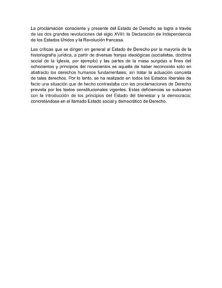 La proclamación consciente y presente del Estado de Derecho se logra a través
de las dos grandes revoluciones del siglo XVIII: la Declaración de Independencia
de los Estados Unidos y la Revolución francesa.
Las críticas que se dirigen en general al Estado de Derecho por la mayoría de la
historiografía jurídica, a partir de diversas franjas ideológicas (socialistas, doctrina
social de la Iglesia, por ejemplo) y las partes de la masa surgidas a fines del
ochocientos y principios del novecientos es aquella de haber reconocido sólo en
abstracto los derechos humanos fundamentales, sin tratar la actuación concreta
de tales derechos. Por lo tanto, se ha realizado en todos los Estados liberales de
facto una situación que de hecho contrastaba con las proclamaciones de Derecho
prevista por los textos constitucionales vigentes. Estas deficiencias se subsanan
con la introducción de los principios del Estado del bienestar y la democracia;
concretándose en el llamado Estado social y democrático de Derecho.
 