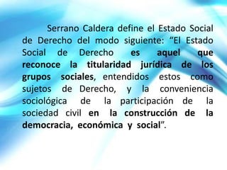 Serrano Caldera define el Estado Social
de Derecho del modo siguiente: “El Estado
Social de Derecho        es     aquel    que
reconoce la titularidad jurídica de los
grupos sociales, entendidos estos como
sujetos de Derecho, y la conveniencia
sociológica de la participación de la
sociedad civil en la construcción de la
democracia, económica y social”.
 