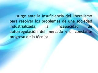surge ante la insuficiencia del liberalismo
para resolver los problemas de una sociedad
industrializada,     la    incapacidad       de
autorregulación del mercado y el constante
progreso de la técnica.
 