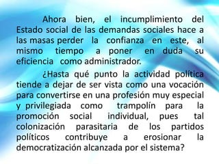 Ahora bien, el incumplimiento del
Estado social de las demandas sociales hace a
las masas perder la confianza en este, al
mismo tiempo a poner en duda su
eficiencia como administrador.
       ¿Hasta qué punto la actividad política
tiende a dejar de ser vista como una vocación
para convertirse en una profesión muy especial
y privilegiada como trampolín para la
promoción social       individual, pues    tal
colonización parasitaria de los partidos
políticos    contribuye    a    erosionar   la
democratización alcanzada por el sistema?
 