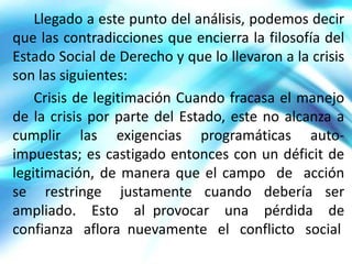 Llegado a este punto del análisis, podemos decir
que las contradicciones que encierra la filosofía del
Estado Social de Derecho y que lo llevaron a la crisis
son las siguientes:
    Crisis de legitimación Cuando fracasa el manejo
de la crisis por parte del Estado, este no alcanza a
cumplir las exigencias programáticas auto-
impuestas; es castigado entonces con un déficit de
legitimación, de manera que el campo de acción
se restringe justamente cuando debería ser
ampliado. Esto al provocar una pérdida de
confianza aflora nuevamente el conflicto social
 