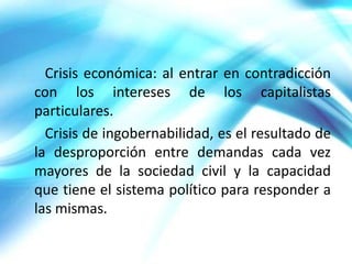 Crisis económica: al entrar en contradicción
con los intereses de los capitalistas
particulares.
  Crisis de ingobernabilidad, es el resultado de
la desproporción entre demandas cada vez
mayores de la sociedad civil y la capacidad
que tiene el sistema político para responder a
las mismas.
 