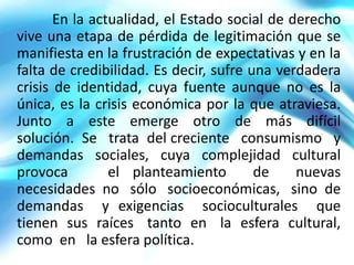 En la actualidad, el Estado social de derecho
vive una etapa de pérdida de legitimación que se
manifiesta en la frustración de expectativas y en la
falta de credibilidad. Es decir, sufre una verdadera
crisis de identidad, cuya fuente aunque no es la
única, es la crisis económica por la que atraviesa.
Junto a este emerge otro de más difícil
solución. Se trata del creciente consumismo y
demandas sociales, cuya complejidad cultural
provoca         el planteamiento        de    nuevas
necesidades no sólo socioeconómicas, sino de
demandas y exigencias socioculturales que
tienen sus raíces tanto en la esfera cultural,
como en la esfera política.
 