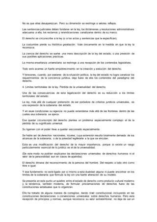 No es que ellas desaparezcan. Pero su dimensión se restringe a valores reflejos.
Las sentencias judiciales deben fundarse en la ley, los dictámenes y resoluciones administrativas
adecuarse a ella, los reclamos y reivindicaciones canalizarse dentro de su marco.
El derecho se circunscribe a la ley (o a los actos y sentencias que la especifican).
La costumbre pierde su histórica gravitación. Vale únicamente en la medida en que la ley la
reconozca.
La ciencia del derecho se vuelve una mera descripción de la ley del estado, o una previsión de
sus posibles aplicaciones prácticas.
La misma enseñanza universitaria se restringe a una recepción de los contenidos legislativos.
Todo esto acarrea un fuerte empobrecimiento en la creación y evolución del derecho.
Y tensiones, cuando, por avatares de la situación política, la ley del estado no logra canalizar los
requerimientos de la conciencia jurídica, deja fuera de ella los contenidos del paradigma del
derecho.
4. Límites territoriales de la ley. Pérdida de la universalidad del derecho.
Una de las consecuencias de esta legalización del derecho es su reducción a los límites
territoriales del estado.
La ley, más allá de cualquier pretensión de ser portadora de criterios jurídicos universales, es
una expresión de la soberanía del estado.
Y en esas condiciones su vigencia no puede extenderse más allá de las fronteras dentro de las
cuales esa soberanía se ejerce.
Ese quedar circunscripto del derecho plantea un problema especialmente complejo: el de la
pérdida de su significado universal.
Su ligamen con el poder lleva a quedar seccionado espacialmente.
Se habla así de derechos nacionales, locales, cuya extensión resulta totalmente derivada de los
alcances de la soberanía, o de la potestad legiferarte a la que se vinculan.
Esta es una modificación del derecho de la mayor importancia, porque si existe un rasgo
particularmente esencial de lo jurídico es el de la universalidad.
(De este modo no podrían explicarse las declaraciones universales de derechos humanos ni el
valor de la personalidad aun en casos de apatridia).
El derecho dimana del reconocimiento de la persona del hombre. Del respeto a todo otro como
libre e igual.
Y ese fundamento no está ligado por sí mismo a esta dualidad alguna ni puede encontrar en los
límites de la soberanía que formula la ley sin una fuerte alteración de su modelo.
Se presenta en este punto un quiebre entre el estado de derecho como producto cultural moderno
y la tendencia, también moderna, de formular proclamaciones de derechos fuera de las
constituciones estaduales que lo organizan.
Ello ha tratado de alguna manera de corregirse, dando nivel constitucional, incluyendo en las
constituciones declaraciones o convenciones universales sobre derechos humanos. Pero esta
recepción de principios y normas, aunque reconozca su valor extraterritorial, no deja de ser un
 