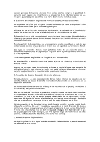 ejercicio generoso de la propia soberanía. Esos pactos, abiertos siempre a la posibilidad de
denuncia, están sujetos a las interpretaciones y aplicaciones de los tribunales locales, y a una
recepción que al acogerlos los delimita en el marco de un sistema normativo propio.
5. Sustitución del sentido de obligatoriedad interna del derecho por el de la coactividad.
La ley proviene del poder y se incluye en un orden inmanente que tiende a resguardarla como
obra de ese mismo poder que la ha dictado y promulgado.
Al ligarse así, se produce otra modificación en el derecho: la sustitución de su obligatoriedad
interna por la coacción con la que el estado resguarda el cumplimiento de sus leyes.
Esta sustitución no es total. La obligatoriedad en conciencia de los contenidos del modelo jurídico
obviamente se mantiene, ya que el mero agregado de una sanción a su incumplimiento no puede
desplazarla totalmente.
Pero la aparición de la coactividad, con un protagonismo amplio, respaldando a cada ley que
dicta el estado, conduce otra vez (como en el valor dado a la legalidad) a una nivelación formal.
Las leyes, de contenidos diversos, sean portadoras reales de una propuesta jurídica o
simplemente reglamentarias de un justo legal, se igualan desde el punto de vista de la respuesta
a su incumplimiento.
Todas ellas aparecen resguardadas en su vigencia de la misma manera.
En esa nivelación, la adhesión interna que puedan suscitar sus contenidos se diluye ante el
episodio coactivo.
Además, de ese modo queda impropiamente legitimado el uso de la fuerza para resguardar la
aplicación al derecho (uso este que en ningún caso podría derivarse del paradigma mismo del
derecho: desde el derecho es imposible validar su aplicación coactiva).
6. Amoralidad del derecho. Separación del derecho y la moral.
Consecuentemente con este desplazamiento de los motivos internos de obligatoriedad del
derecho, la teoría del estado de derecho ha crecido simultáneamente con la afirmación de su
separación de lo moral.
La moral queda excluida de la ley del estado y de los tribunales que la aplican y circunscripta a
la conciencia y a su propio tribunal interior.
Mas allá del valor que como límite al estado esta exclusión contiene (se liberan de su intromisión
acciones privadas y convicciones políticas y religiosas) el precio de un resguardo así logrado es
costosísimo, ya que la ley del estado aparece desvinculada de los compromisos morales
esenciales del derecho (el respeto a la dignidad de todo hombre, especialmente) y fortalecida
otra vez en su definición meramente formal, a partir del poder del estado que la dicta.
(Una preservación de las libertades internas puede lograrse también y en mejor medida desde
el derecho como límite del poder y no desde su separación de lo moral. El vínculo del derecho
con lo moral arranca en su propia base, en el respeto a la persona de todo hombre. Circunscribir
lo moral a los actos internos (más allá de la impropiedad ontológica de la distinción sobre la que
se apoya) supone una visión restringida, que lleva a pensar luego a la regulación de los actos
externos, confiada al derecho del estado, como a una mera técnica).
7. Pérdida del sentido de permanencia.
La especial gravitación de la ley en el estado de derecho conlleva también la pérdida del sentido
de permanencia de lo jurídico.
 