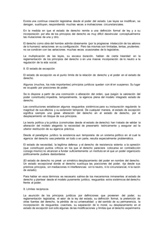 Existe una continua creación legislativa desde el poder del estado. Las leyes se modifican, se
derogan, sustituyen, respondiendo muchas veces a motivaciones circunstanciales.
En la medida en que el estado de derecho remite a una definición formal de ley y a su
incorporación por ella de los principios del derecho es muy difícil desvincular conceptualmente
las mutaciones de una y otro.
El derecho como obra del hombre admite obviamente (por la progresiva intelección de los valores
de lo humano) variaciones en su configuración. Pero las mismas son limitadas, lentas, prudentes:
no se condicen con las variaciones muchas veces ocasionales de lo legislativo.
La multiplicación de las leyes, su escasa duración, hablan de cierta liviandad en la
reglamentación de los principios del derecho o en una masiva incorporación de lo neutro a la
regulación de la vida social.
8. El estado de excepción
El estado de excepción es el punto límite de la relación de derecho y el poder en el estado de
derecho.
Algunos (muchos, los más importantes) principios jurídicos quedan con él en suspenso. Su lugar
es ocupado por posiciones de poder.
Se lo dispone a partir de una conmoción o alteración del orden, que (según la valoración del
poder constituido) impediría, temporalmente, la vigencia plena del modelo integrado estado de
derecho.
Las constituciones establecen algunos resguardos sistémicos para su instauración regulando la
magnitud de sus efectos y su extensión temporal. De cualquier manera, el estado de excepción
significa siempre una grave alteración del derecho en el estado de derecho, por el
desplazamiento en bloque de sus principios.
La teoría política y la jurídica (construidas desde el estado de derecho) han tratado de validar la
alteración del modelo alegando la necesidad de preservarlo teóricamente y asegurar así la
ulterior restitución de su vigencia práctica.
Desde el paradigma jurídico la existencia aun temporaria de un sistema político en el cual la
vigencia del derecho sea preterida en todo o en parte, resulta especialmente problemática.
El estado de necesidad, la legítima defensa y el derecho de resistencia violenta a la opresión
(que constituyen puntos críticos en los que el derecho pareciera colocarse en contradicción
consigo mismo) no alcanzan a fundar suficientemente un instituto en el que un poder organizado
políticamente pudiera desbordarse.
(El estado de derecho no prevé un simétrico desplazamiento del poder en nombre del derecho.
Un estado excepcional donde el derecho sustituya las posiciones del poder, rija desde sus
prístinos principios, sin mediaciones ni interferencias: sin lo neutro, ni lo circunstancial, ni la razón
de estado).
Para hablar en esos términos es necesario salirse de los mecanismos inmanentes al estado de
derecho y plantear desde el modelo puramente jurídico, resguardos extra sistémicos del derecho
frente al poder.
9. Límites recíprocos
La asunción de los principios jurídicos por definiciones que provienen del poder, su
reglamentación legislativa, el valor de la ley del estado, su definición formal, la preterición de
otras fuentes del derecho, la pérdida de su universalidad y del sentido de su permanencia, la
incorporación de resguardos coactivos, su separación de lo moral, su desplazamiento en el
estado de excepción son sólo algunas de las modificaciones y límites que el derecho experimenta
 