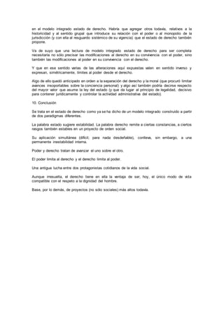en el modelo integrado estado de derecho. Habría que agregar otros todavía, relativos a la
historicidad y al sentido grupal que introduce su relación con el poder o al monopolio de la
jurisdicción (y con ella al resguardo sistémico de su vigencia) que el estado de derecho también
propone.
Va de suyo que una lectura de modelo integrado estado de derecho para ser completa
necesitaría no sólo precisar las modificaciones al derecho en su convivencia con el poder, sino
también las modificaciones al poder en su convivencia con el derecho.
Y que en ese sentido varias de las alteraciones aquí expuestas valen en sentido inverso y
expresan, simétricamente, límites al poder desde el derecho.
Algo de ello quedó anticipado en orden a la separación del derecho y la moral (que procuró limitar
avances insoportables sobre la conciencia personal) y algo así también podría decirse respecto
del mayor valor que asume la ley del estado (y que da lugar al principio de legalidad, decisivo
para contener jurídicamente y controlar la actividad administrativa del estado).
10. Conclusión
Se trata en el estado de derecho como ya se ha dicho de un modelo integrado construido a partir
de dos paradigmas diferentes.
La palabra estado sugiere estabilidad. La palabra derecho remite a ciertas constancias, a ciertos
rasgos también estables en un proyecto de orden social.
Su aplicación simultánea (difícil; para nada desdeñable), conlleva, sin embargo, a una
permanente inestabilidad interna.
Poder y derecho tratan de avanzar el uno sobre el otro.
El poder limita al derecho y el derecho limita al poder.
Una antigua lucha entre dos protagonistas cotidianos de la vida social.
Aunque irresuelta, el derecho tiene en ella la ventaja de ser, hoy, el único modo de vida
compatible con el respeto a la dignidad del hombre.
Base, por lo demás, de proyectos (no sólo sociales) más altos todavía.
 