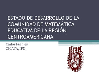 ESTADO DE DESARROLLO DE LA
COMUNIDAD DE MATEMÁTICA
EDUCATIVA DE LA REGIÓN
CENTROAMERICANA
Carlos Fuentes
CICATA/IPN

 