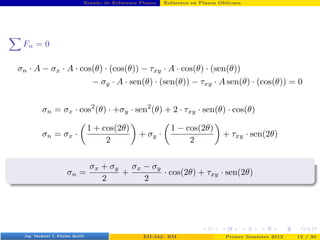 Estado de Esfuerzos Planos Esfuerzos en Planos Oblicuos
X
Fn = 0
σn · A − σx · A · cos(θ) · (cos(θ)) − τxy · A · cos(θ) · (sen(θ))
− σy · A · sen(θ) · (sen(θ)) − τxy · A sen(θ) · (cos(θ)) = 0
σn = σx · cos2
(θ) · +σy · sen2
(θ) + 2 · τxy · sen(θ) · cos(θ)
σn = σx ·

1 + cos(2θ)
2

+ σy ·

1 − cos(2θ)
2

+ τxy · sen(2θ)
σn =
σx + σy
2
+
σx − σy
2
· cos(2θ) + τxy · sen(2θ)
Prof. Luis Pérez Pozo (PUCV) EII-342: RM Primer Semestre 2012 12 / 30
 