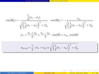 Estado de Esfuerzos Planos Esfuerzos Principales
cos(2θp) =
1
2
(σx − σy)
s
1
2
(σx − σy)
2
+ τ2
xy
sen(2θp) =
τxy
s
1
2
(σx − σy)
2
+ τ2
xy
σn =
σx + σy
2
+
σx − σy
2
· cos(2θ) + τxy · sen(2θ)
σp1,p2 =
1
2
· (σx + σy) ±
s
1
2
(σx − σy)
2
+ τ2
xy
Prof. Luis Pérez Pozo (PUCV) EII-342: RM Primer Semestre 2012 17 / 30
 