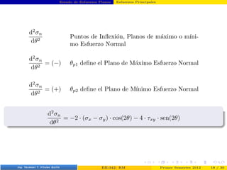 Estado de Esfuerzos Planos Esfuerzos Principales
d2
σn
dθ2
Puntos de Inflexión, Planos de máximo o mı́ni-
mo Esfuerzo Normal
d2
σn
dθ2
= (−) θp1 define el Plano de Máximo Esfuerzo Normal
d2
σn
dθ2
= (+) θp2 define el Plano de Mı́nimo Esfuerzo Normal
d2
σn
dθ2
= −2 · (σx − σy) · cos(2θ) − 4 · τxy · sen(2θ)
Prof. Luis Pérez Pozo (PUCV) EII-342: RM Primer Semestre 2012 18 / 30
 