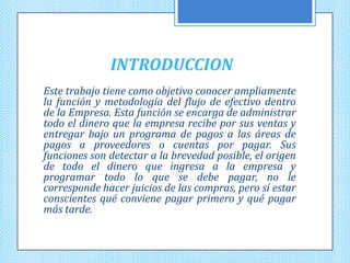 INTRODUCCION
Este trabajo tiene como objetivo conocer ampliamente
la función y metodología del flujo de efectivo dentro
de la Empresa. Esta función se encarga de administrar
todo el dinero que la empresa recibe por sus ventas y
entregar bajo un programa de pagos a las áreas de
pagos a proveedores o cuentas por pagar. Sus
funciones son detectar a la brevedad posible, el origen
de todo el dinero que ingresa a la empresa y
programar todo lo que se debe pagar, no le
corresponde hacer juicios de las compras, pero sí estar
conscientes qué conviene pagar primero y qué pagar
más tarde.
 
