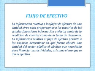 FLUJO DE EFECTIVO
La información relativa a los flujos de efectivo de una
entidad sirve para proporcionar a los usuarios de los
estados financieros información a efectos tanto de la
rendición de cuentas como de la toma de decisiones.
La información relativa al flujo de efectivo permite a
los usuarios determinar en qué forma obtuvo una
entidad del sector público el efectivo que necesitaba
para financiar sus actividades, así como el uso que se
dio al efectivo.
 