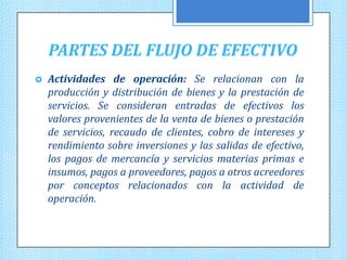 PARTES DEL FLUJO DE EFECTIVO
   Actividades de operación: Se relacionan con la
    producción y distribución de bienes y la prestación de
    servicios. Se consideran entradas de efectivos los
    valores provenientes de la venta de bienes o prestación
    de servicios, recaudo de clientes, cobro de intereses y
    rendimiento sobre inversiones y las salidas de efectivo,
    los pagos de mercancía y servicios materias primas e
    insumos, pagos a proveedores, pagos a otros acreedores
    por conceptos relacionados con la actividad de
    operación.
 