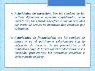    Actividades de inversión: Son los cambios de los
    activos diferentes a aquellos considerados como
    inventarios. Las entradas de efectivo son los recaudos
    por venta de activos no operacionales, recaudos por
    préstamos.

   Actividades de financiación: son los cambios de
    pasivo y en el patrimonio relacionados con la
    obtención de recursos de los propietarios y el
    rembolso o pago de los rendimientos derivados de sus
    inversión, propietarios, los prestamos recibidos a
    corto y mediano plazo.
 
