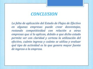 CONCLUSION
La falta de aplicación del Estado de Flujos de Efectivo
en algunas empresas puede crear desventajas,
restando competitividad con relación a otras
empresas que sí lo aplican, debido a que dicho estado
permite ver con claridad y certeza la utilización del
efectivo, cuánto ingresa y cuánto se utiliza y evaluar
qué tipo de actividad es la que genera mayor fuente
de ingreso a la empresa.
 