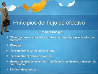 Principios del flujo de efectivo
Primer Principio
"Siempre que sea posible se deben incrementar las entradas de
efectivo"
Ejemplo:
Incrementar el volumen de ventas.
Incrementar el precio de ventas.
Mejorar la mezcla de ventas. (Impulsando las de mayor margen de
contribución)
Eliminar descuentos.
 