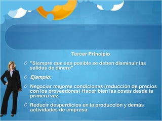 Tercer Principio
"Siempre que sea posible se deben disminuir las
salidas de dinero"
Ejemplo:
Negociar mejores condiciones (reducción de precios
con los proveedores) Hacer bien las cosas desde la
primera vez.
Reducir desperdicios en la producción y demás
actividades de empresa.
 