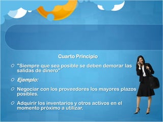 Cuarto Principio
"Siempre que sea posible se deben demorar las
salidas de dinero"
Ejemplo:
Negociar con los proveedores los mayores plazos
posibles.
Adquirir los inventarios y otros activos en el
momento próximo a utilizar.
 