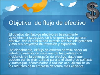 Objetivo de flujo de efectivo
El objetivo del flujo de efectivo es básicamente
determinar la capacidad de la empresa para generar
efectivo, con el cual pueda cumplir con sus obligaciones
y con sus proyectos de inversión y expansión.
Adicionalmente, el flujo de efectivo permite hacer un
estudio o análisis de cada una de las partidas con
incidencia en la generación de efectivo, datos que
pueden ser de gran utilidad para la el diseño de políticas
y estrategias encaminadas a realizar una utilización de
los recursos de la empresa de forma más eficiente.
 